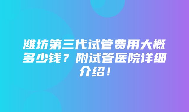 潍坊第三代试管费用大概多少钱？附试管医院详细介绍！