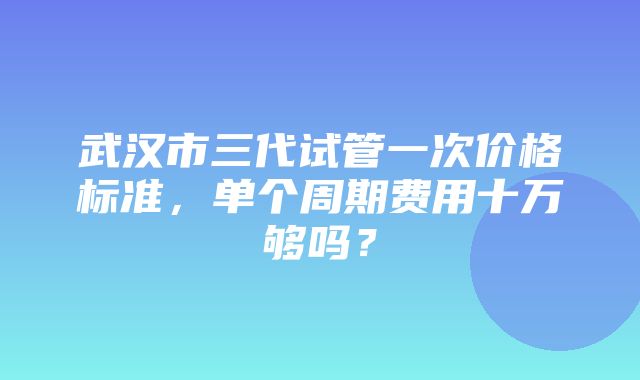 武汉市三代试管一次价格标准，单个周期费用十万够吗？