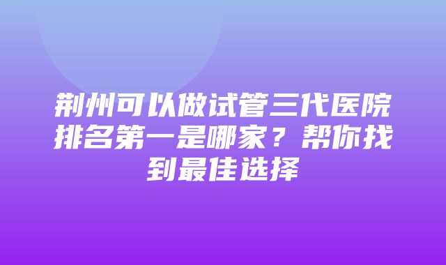 荆州可以做试管三代医院排名第一是哪家？帮你找到最佳选择