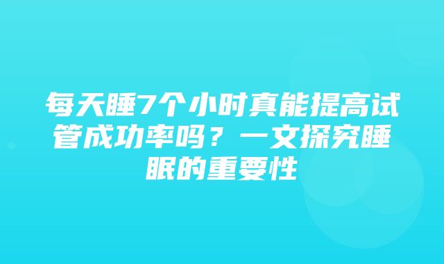 每天睡7个小时真能提高试管成功率吗？一文探究睡眠的重要性