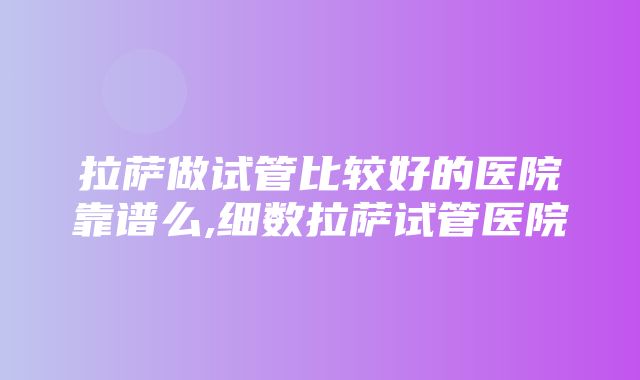 拉萨做试管比较好的医院靠谱么,细数拉萨试管医院