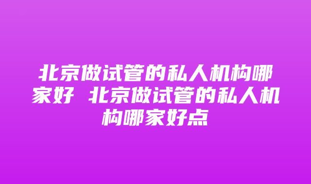 北京做试管的私人机构哪家好 北京做试管的私人机构哪家好点