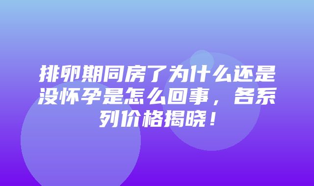 排卵期同房了为什么还是没怀孕是怎么回事，各系列价格揭晓！