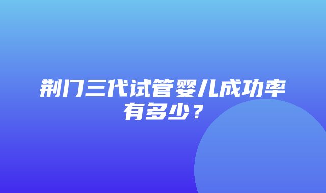 荆门三代试管婴儿成功率有多少？