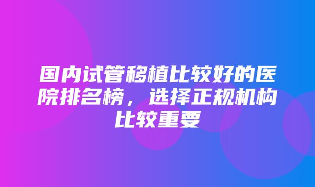 国内试管移植比较好的医院排名榜，选择正规机构比较重要