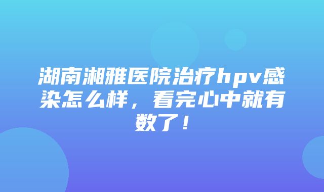 湖南湘雅医院治疗hpv感染怎么样，看完心中就有数了！