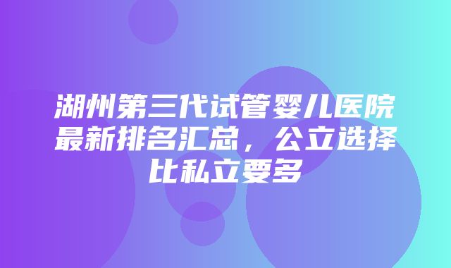 湖州第三代试管婴儿医院最新排名汇总，公立选择比私立要多