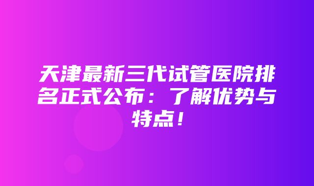 天津最新三代试管医院排名正式公布：了解优势与特点！