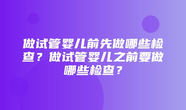 做试管婴儿前先做哪些检查？做试管婴儿之前要做哪些检查？