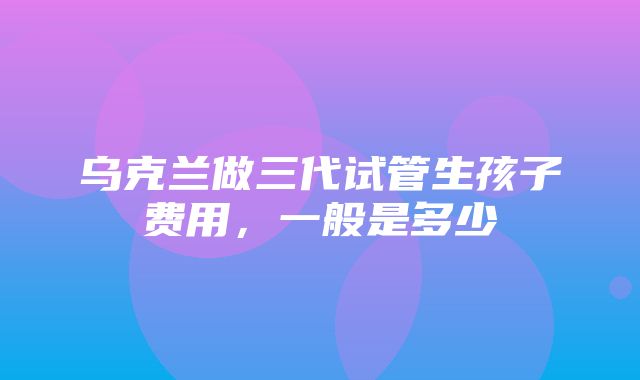 乌克兰做三代试管生孩子费用，一般是多少