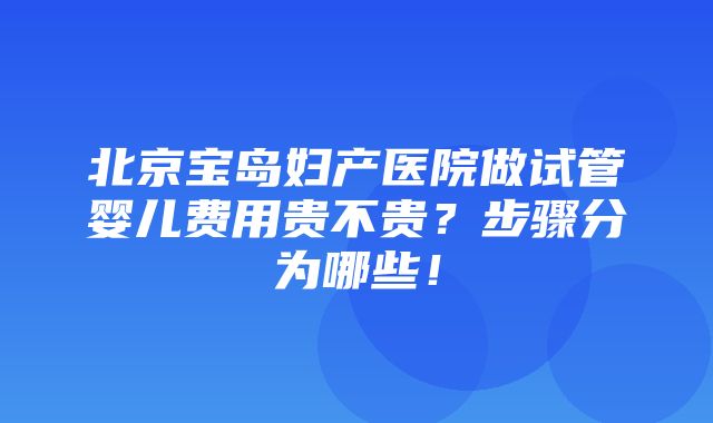 北京宝岛妇产医院做试管婴儿费用贵不贵？步骤分为哪些！