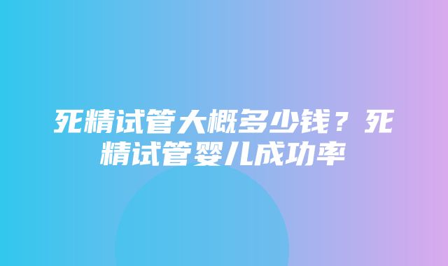 死精试管大概多少钱？死精试管婴儿成功率