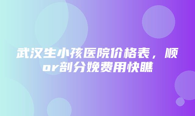 武汉生小孩医院价格表，顺or剖分娩费用快瞧