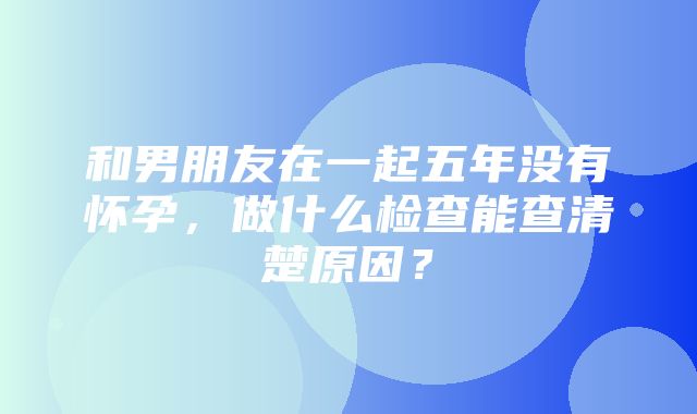 和男朋友在一起五年没有怀孕，做什么检查能查清楚原因？