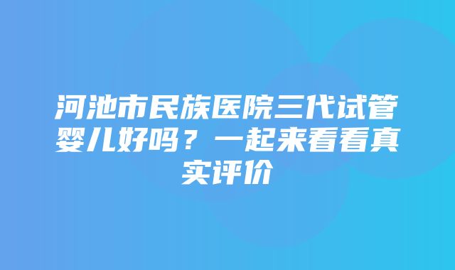 河池市民族医院三代试管婴儿好吗？一起来看看真实评价