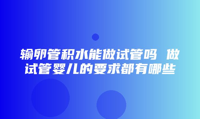 输卵管积水能做试管吗 做试管婴儿的要求都有哪些