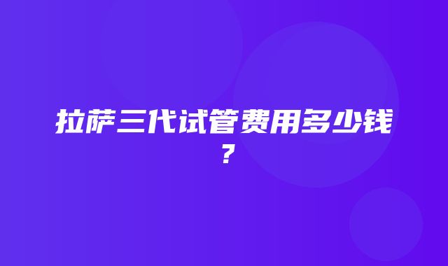 拉萨三代试管费用多少钱？