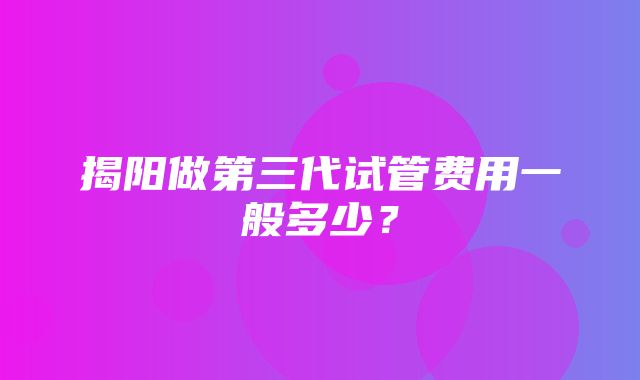 揭阳做第三代试管费用一般多少？