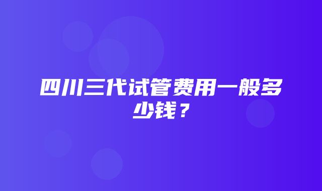 四川三代试管费用一般多少钱？