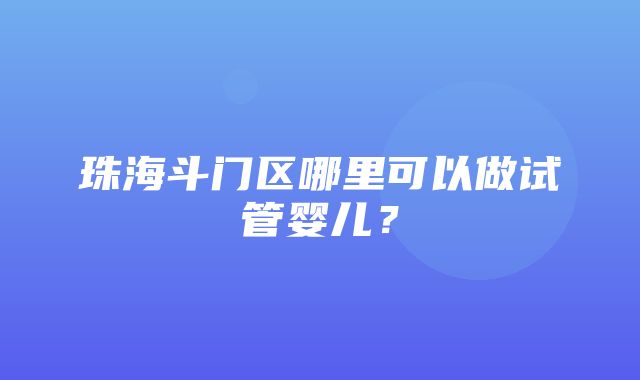 珠海斗门区哪里可以做试管婴儿？