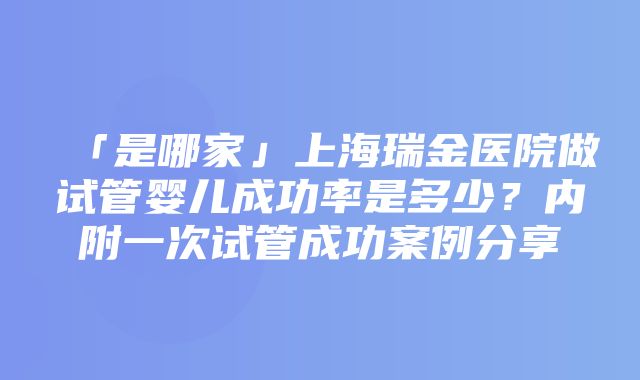 「是哪家」上海瑞金医院做试管婴儿成功率是多少？内附一次试管成功案例分享