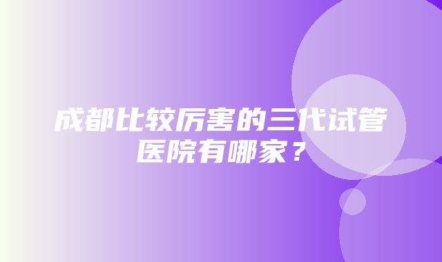 成都比较厉害的三代试管医院有哪家？