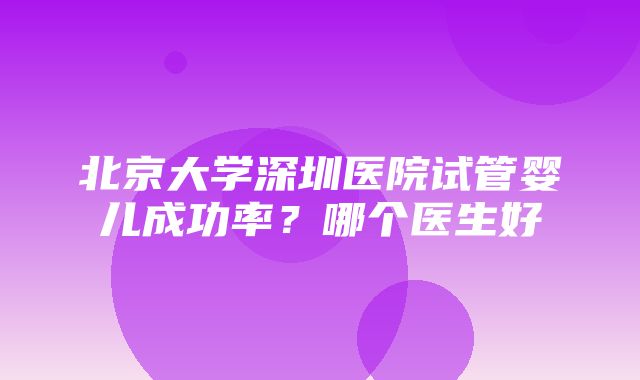 北京大学深圳医院试管婴儿成功率？哪个医生好