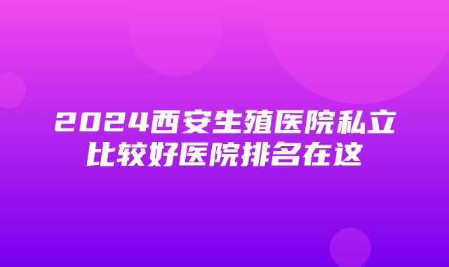 2024西安生殖医院私立比较好医院排名在这