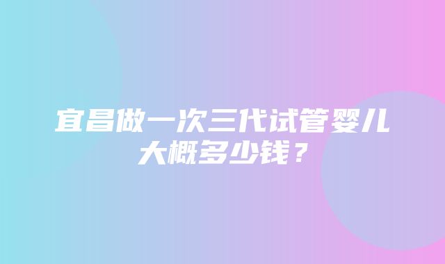 宜昌做一次三代试管婴儿大概多少钱？