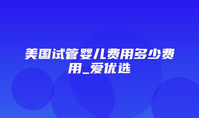 美国试管婴儿费用多少费用_爱优选