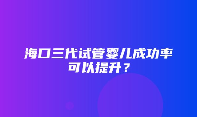 海口三代试管婴儿成功率可以提升？