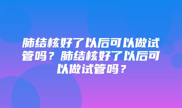 肺结核好了以后可以做试管吗？肺结核好了以后可以做试管吗？