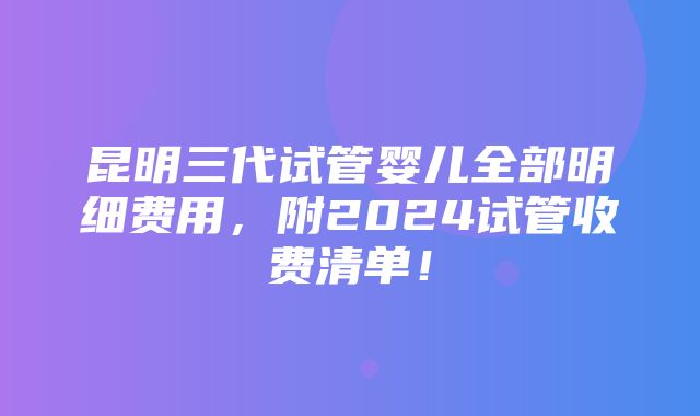 昆明三代试管婴儿全部明细费用，附2024试管收费清单！