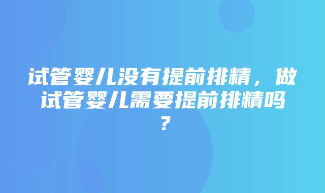 试管婴儿没有提前排精，做试管婴儿需要提前排精吗？