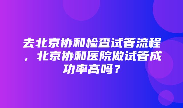 去北京协和检查试管流程，北京协和医院做试管成功率高吗？