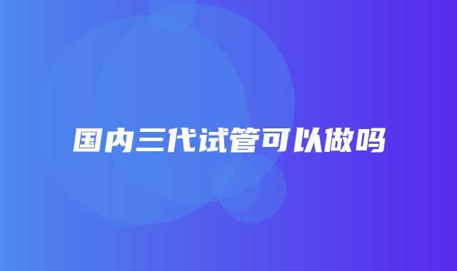 国内三代试管可以做吗