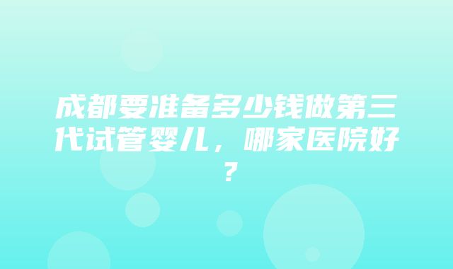 成都要准备多少钱做第三代试管婴儿，哪家医院好？