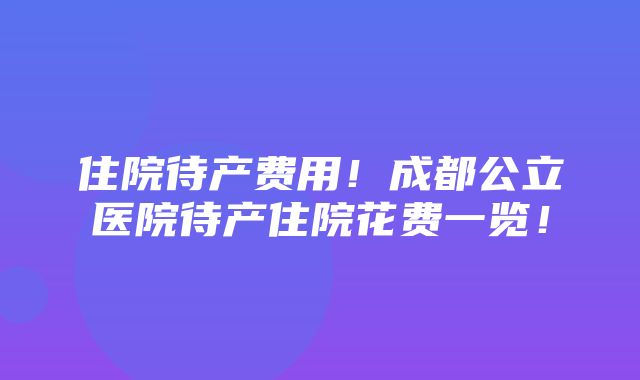 住院待产费用！成都公立医院待产住院花费一览！