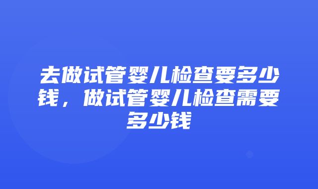 去做试管婴儿检查要多少钱，做试管婴儿检查需要多少钱