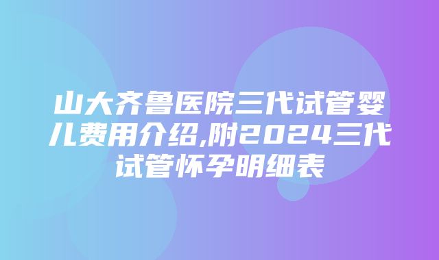 山大齐鲁医院三代试管婴儿费用介绍,附2024三代试管怀孕明细表