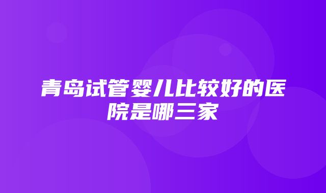 青岛试管婴儿比较好的医院是哪三家