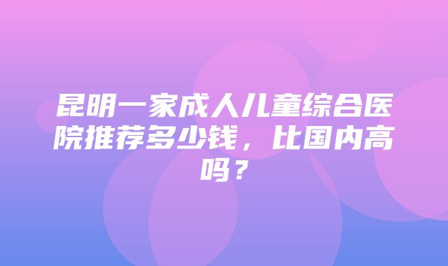 昆明一家成人儿童综合医院推荐多少钱，比国内高吗？