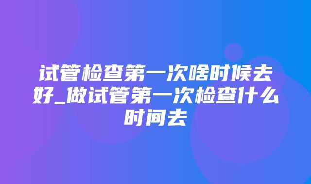 试管检查第一次啥时候去好_做试管第一次检查什么时间去