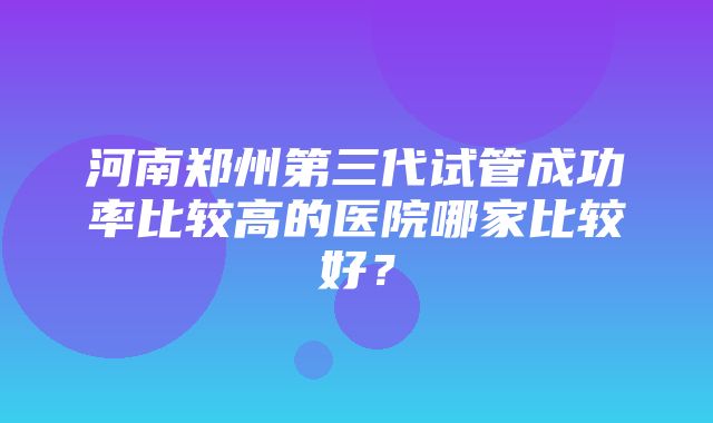 河南郑州第三代试管成功率比较高的医院哪家比较好？