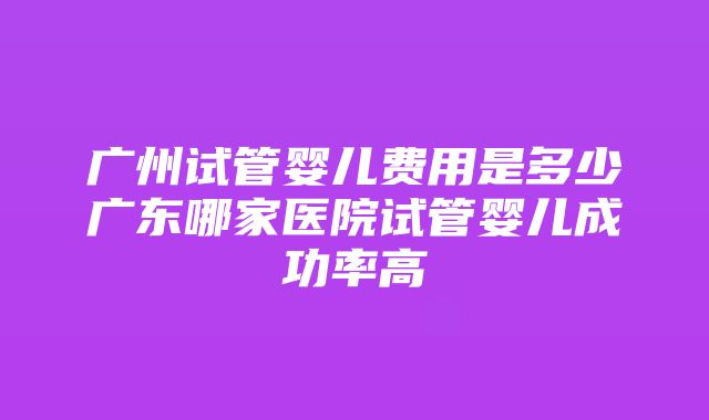 广州试管婴儿费用是多少广东哪家医院试管婴儿成功率高