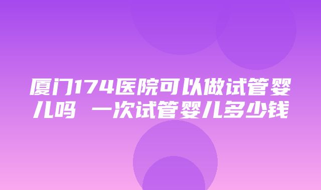 厦门174医院可以做试管婴儿吗 一次试管婴儿多少钱