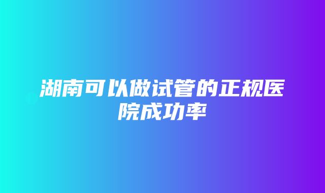 湖南可以做试管的正规医院成功率