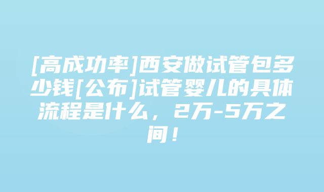 [高成功率]西安做试管包多少钱[公布]试管婴儿的具体流程是什么，2万-5万之间！