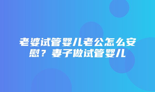 老婆试管婴儿老公怎么安慰？妻子做试管婴儿