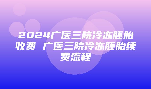 2024广医三院冷冻胚胎收费 广医三院冷冻胚胎续费流程